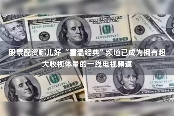 股票配资哪儿好 “重温经典”频道已成为拥有超大收视体量的一线电视频道