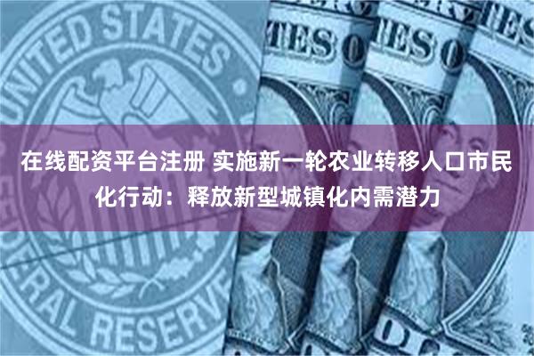 在线配资平台注册 实施新一轮农业转移人口市民化行动：释放新型城镇化内需潜力