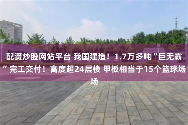 配资炒股网站平台 我国建造！1.7万多吨“巨无霸”完工交付！高度超24层楼 甲板相当于15个篮球场