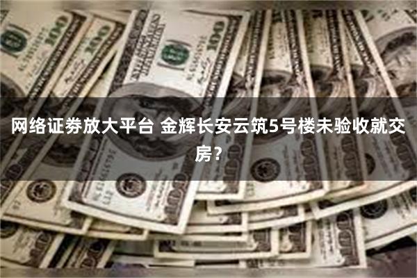 网络证劵放大平台 金辉长安云筑5号楼未验收就交房？