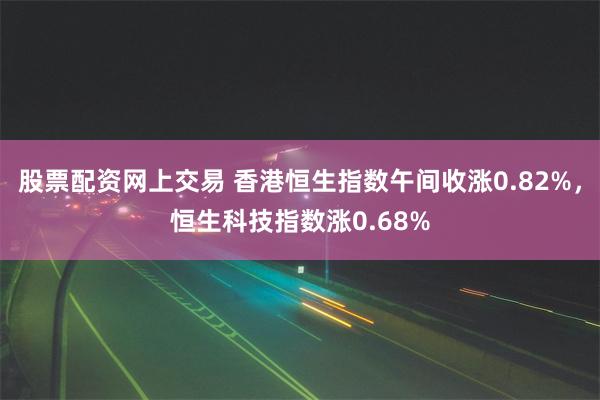 股票配资网上交易 香港恒生指数午间收涨0.82%，恒生科技指数涨0.68%