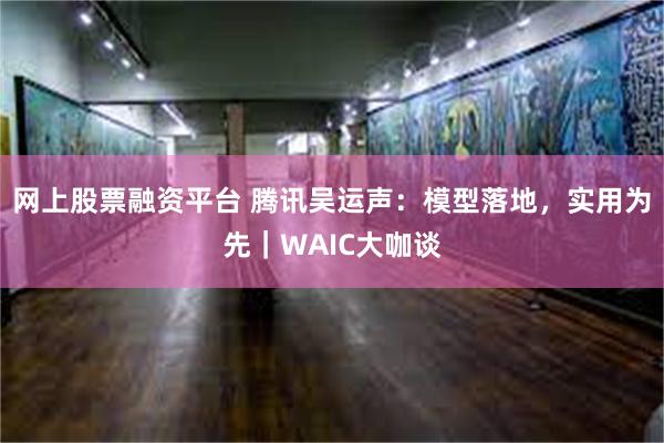 网上股票融资平台 腾讯吴运声：模型落地，实用为先｜WAIC大咖谈