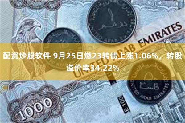 配资炒股软件 9月25日燃23转债上涨1.06%，转股溢价率34.22%