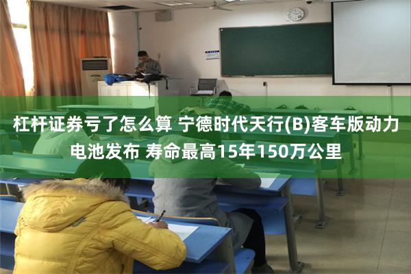 杠杆证券亏了怎么算 宁德时代天行(B)客车版动力电池发布 寿命最高15年150万公里