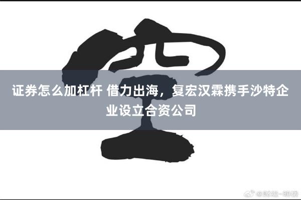 证券怎么加杠杆 借力出海，复宏汉霖携手沙特企业设立合资公司