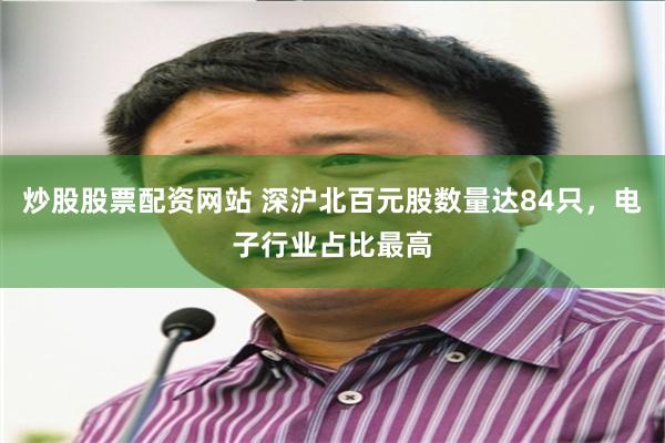 炒股股票配资网站 深沪北百元股数量达84只，电子行业占比最高