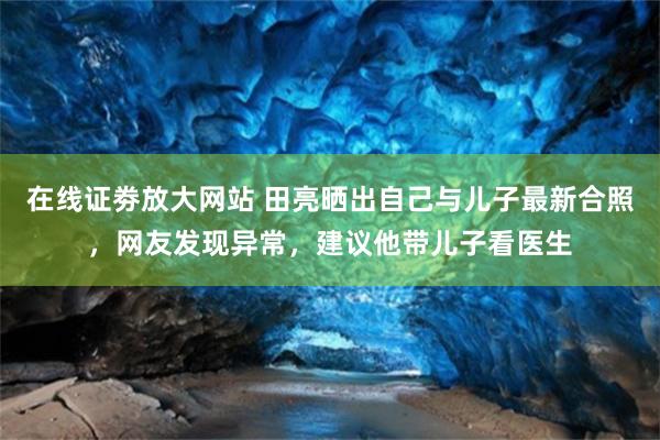 在线证劵放大网站 田亮晒出自己与儿子最新合照，网友发现异常，建议他带儿子看医生