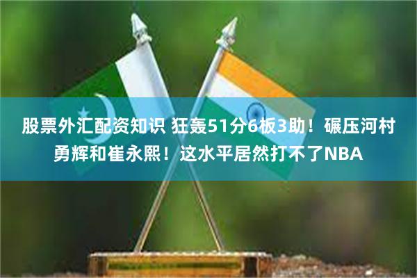 股票外汇配资知识 狂轰51分6板3助！碾压河村勇辉和崔永熙！这水平居然打不了NBA