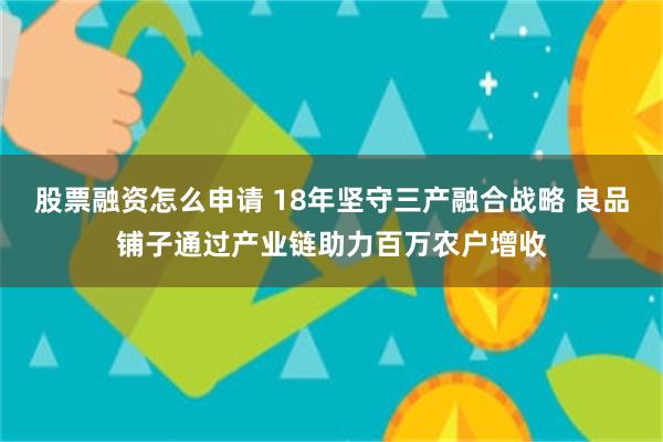 股票融资怎么申请 18年坚守三产融合战略 良品铺子通过产业链助力百万农户增收