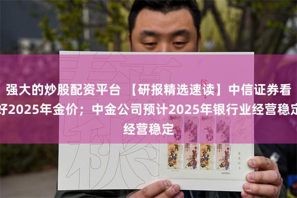 强大的炒股配资平台 【研报精选速读】中信证券看好2025年金价；中金公司预计2025年银行业经营稳定