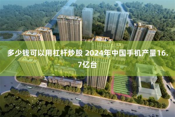 多少钱可以用杠杆炒股 2024年中国手机产量16.7亿台