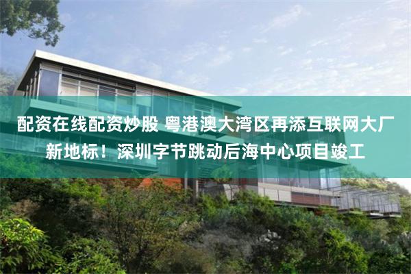 配资在线配资炒股 粤港澳大湾区再添互联网大厂新地标！深圳字节跳动后海中心项目竣工